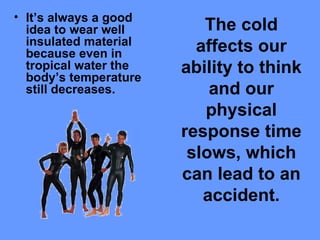 The cold affects our ability to think and our physical response time slows, which can lead to an accident. It’s always a good idea to wear well insulated material because even in tropical water the body’s temperature still decreases.