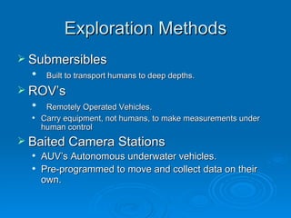 Exploration Methods Submersibles Built to transport humans to deep depths. ROV’s Remotely Operated Vehicles. Carry equipment, not humans, to make measurements under human control Baited Camera Stations AUV’s Autonomous underwater vehicles. Pre-programmed to move and collect data on their own.