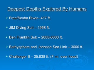 Deepest Depths Explored By Humans Free/Scuba Diver– 417 ft. JIM Diving Suit – 1968 ft. Ben Franklin Sub – 2000-6000 ft. Bathysphere and Johnson Sea Link – 3000 ft. Challenger II – 35,838 ft. (7 mi. over head)
