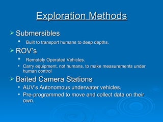 Exploration Methods Submersibles Built to transport humans to deep depths. ROV’s Remotely Operated Vehicles. Carry equipment, not humans, to make measurements under human control Baited Camera Stations AUV’s Autonomous underwater vehicles. Pre-programmed to move and collect data on their own.