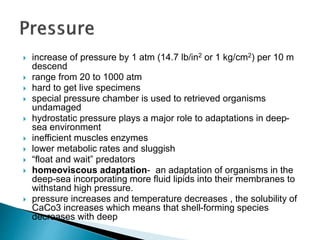  increase of pressure by 1 atm (14.7 lb/in2 or 1 kg/cm2) per 10 m
descend
 range from 20 to 1000 atm
 hard to get live specimens
 special pressure chamber is used to retrieved organisms
undamaged
 hydrostatic pressure plays a major role to adaptations in deep-
sea environment
 inefficient muscles enzymes
 lower metabolic rates and sluggish
 “float and wait” predators
 homeoviscous adaptation- an adaptation of organisms in the
deep-sea incorporating more fluid lipids into their membranes to
withstand high pressure.
 pressure increases and temperature decreases , the solubility of
CaCo3 increases which means that shell-forming species
decreases with deep
 