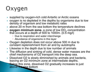  supplied by oxygen-rich cold Antartic or Arctic oceans
 oxygen is no depleted in the depths by organisms due to low
density of organism and low metabolic rates
 above 20 m from the sea bottom the temperature declines
 oxygen minimum zone- a zone of low DO2 concentration
that occurs at a depth of 500 to 1000m. (0.5 mg/l)
 Due to respiration and water interchange
 Abundance of organisms in this layer
 Oxygen depletion does not occur above 500 m due to
constant replenishment from air and by autotrophs
 Likewise in the depth due to low number of animals
 The diffusion and sinking of cold, dense water masses are the
chief mechanisms of O2 transport into the deep sea.
 Dissolved O2 is slowly diminished by animals and bacteria,
leaving an O2 minimum zone at intermediate depths.
 Below this zone, dissolved O2 gradually increases to just
above the sea bottom
 