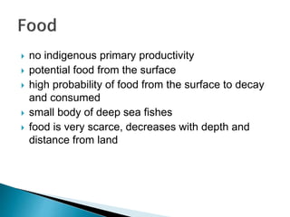  no indigenous primary productivity
 potential food from the surface
 high probability of food from the surface to decay
and consumed
 small body of deep sea fishes
 food is very scarce, decreases with depth and
distance from land
 
