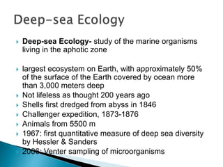  Deep-sea Ecology- study of the marine organisms
living in the aphotic zone
 largest ecosystem on Earth, with approximately 50%
of the surface of the Earth covered by ocean more
than 3,000 meters deep
 Not lifeless as thought 200 years ago
 Shells first dredged from abyss in 1846
 Challenger expedition, 1873-1876
 Animals from 5500 m
 1967: first quantitative measure of deep sea diversity
by Hessler & Sanders
 2006: Venter sampling of microorganisms
 