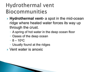  Hydrothermal vent- a spot in the mid-ocean
ridge where heated water forces its way up
through the crust.
◦ A spring of hot water in the deep ocean floor
◦ Oases of the deep ocean
◦ 8 – 10oC
◦ Usually found at the ridges
 Vent water is anoxic
 