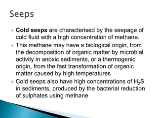  Cold seeps are characterised by the seepage of
cold fluid with a high concentration of methane.
 This methane may have a biological origin, from
the decomposition of organic matter by microbial
activity in anoxic sediments, or a thermogenic
origin, from the fast transformation of organic
matter caused by high temperatures
 Cold seeps also have high concentrations of H2S
in sediments, produced by the bacterial reduction
of sulphates using methane
 