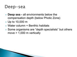  Deep sea - all environments below the
compensation depth (below Photic Zone)
 Up to 10,000 m
 Water column + Benthic habitats
 Some organisms are “depth specialists” but others
move > 1,000 m vertically
 