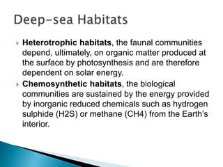  Heterotrophic habitats, the faunal communities
depend, ultimately, on organic matter produced at
the surface by photosynthesis and are therefore
dependent on solar energy.
 Chemosynthetic habitats, the biological
communities are sustained by the energy provided
by inorganic reduced chemicals such as hydrogen
sulphide (H2S) or methane (CH4) from the Earth’s
interior.
 