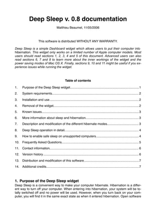 Deep Sleep v. 0.8 documentation
                                           Matthieu Beaumel, 11/05/2006



                        This software is distributed WITHOUT ANY WARRANTY.

Deep Sleep is a simple Dashboard widget which allows users to put their computer into
hibernation. This widget only works on a limited number of Apple computer models. Most
users should read sections 1, 2, 3, 4 and 5 of this document. Advanced users can also
read sections 6, 7 and 8 to learn more about the inner workings of the widget and the
power saving modes of Mac OS X. Finally, sections 9, 10 and 11 might be useful if you ex-
perience issues while running the widget.



                                                    Table of contents

1.     Purpose of the Deep Sleep widget
                                       ............................................................................... 1
2.     System requirements
                          ................................................................................................... 2

3.     Installation and use
                           ...................................................................................................... 2
4.     Removal of the widget
                            .................................................................................................. 2
5.     Known issues
                   ............................................................................................................... 3
6.     More information about sleep and hibernation
                                                   ............................................................. 3
7.     Description and modiﬁcation of the different hibernate modes
                                                                   .................................... 3

8.     Deep Sleep operation in detail
                                     ..................................................................................... 4
9.     How to enable safe sleep on unsupported computers
                                                        ................................................. 4
10. Frequently Asked Questions
                              ........................................................................................ 5
11. Contact information
                       ...................................................................................................... 6
12. Version history ............................................................................................................. 6
                    

13. Distribution and modiﬁcation of this software
                                                 ............................................................... 7
14. Additional credits
                      .......................................................................................................... 7



1. Purpose of the Deep Sleep widget
Deep Sleep is a convenient way to make your computer hibernate. Hibernation is a differ-
ent way to turn off your computer. When entering into hibernation, your system will be to-
tally switched off and no power will be used. However, when you turn back on your com-
puter, you will ﬁnd it in the same exact state as when it entered hibernation. Open software