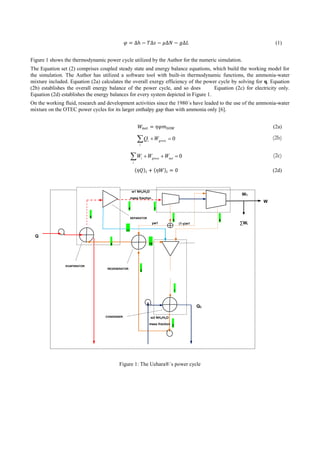 (1)
Figure 1 shows the thermodynamic power cycle utilized by the Author for the numeric simulation.
The Equation set (2) comprises coupled steady state and energy balance equations, which build the working model for
the simulation. The Author has utilized a software tool with built-in thermodynamic functions, the ammonia-water
mixture included. Equation (2a) calculates the overall exergy efficiency of the power cycle by solving for η. Equation
(2b) establishes the overall energy balance of the power cycle, and so does Equation (2c) for electricity only.
Equation (2d) establishes the energy balances for every system depicted in Figure 1.
On the working fluid, research and development activities since the 1980´s have leaded to the use of the ammonia-water
mixture on the OTEC power cycles for its larger enthalpy gap than with ammonia only [6].
(2a)
0 gross
i
i WQ (2b)
0 netgross
i
i WWW (2c)
(2d)
Figure 1: The Uehara®´s power cycle
TG-1∩
U
Q
W
REGENERATOR
ABSORBER
CONDENSER
EVAPORATOR
SEPARATOR
QC
∑Wi
NH4
+
OH
-
TG-2
yw1 (1-y)w1
1-w1
7
8 9
10
1
2
3
4
5
6
11
T5
T2
WT
w1 NH3/H2O
mass fraction
NH3/H2O
mass fraction
w2 NH3/H2O
mass fraction
NH3/H2O
mass fraction
 