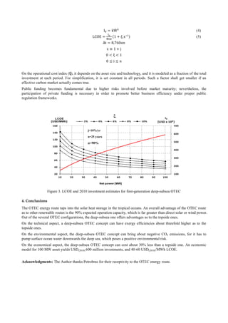 (4)
(5)
On the operational cost index ( ), it depends on the asset size and technology, and it is modeled as a fraction of the total
investment at each period. For simplification, it is set constant in all periods. Such a factor shall get smaller if an
effective carbon market actually comes true.
Public funding becomes fundamental due to higher risks involved before market maturity; nevertheless, the
participation of private funding is necessary in order to promote better business efficiency under proper public
regulation frameworks.
Figure 3. LCOE and 2010 investment estimates for first-generation deep-subsea OTEC
4. Conclusions
The OTEC energy route taps into the solar heat storage in the tropical oceans. An overall advantage of the OTEC route
as to other renewable routes is the 90% expected operation capacity, which is far greater than direct solar or wind power.
Out of the several OTEC configurations, the deep-subsea one offers advantages as to the topside ones.
On the technical aspect, a deep-subsea OTEC concept can have exergy efficiencies about threefold higher as to the
topside ones.
On the environmental aspect, the deep-subsea OTEC concept can bring about negative CO2 emissions, for it has to
pump surface ocean water downwards the deep sea, which poses a positive environmental risk.
On the economical aspect, the deep-subsea OTEC concept can cost about 30% less than a topside one. An economic
model for 100 MW asset yields USD(2010) 600 million investments, and 40-60 USD(2010)/MWh LCOE.
Acknowledgments: The Author thanks Petrobras for their receptivity to the OTEC energy route.
100
200
300
400
500
600
700
20
40
60
80
100
120
140
160
10 20 30 40 50 60 70 80 90 100
I0
[USD x 106]
LCOE
[USD/MWh]
Net power [MW]
2% 4% 6% 8% 10%
ξ
j=10%/yr
n=25 years
α=90%
 