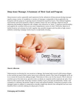 Deep-tissue Massage: A Summary of Their Goal and Program
Deep structure can be a generally used expression for the utilization of deep pressure during massageusually using a variety of modalities or varieties of massage ( comparable to those applied by the
therapist) with the purpose of opening muscles beneath the superficial layers. This method lengthens
and stretches soft-tissue materials, reduces weakness from over-use or damage, disperses muscle
adhesions (the binding of ligament with collagen, also referred to as ‘knots ‘), improves joint flexibility
and supplies the customer with an even more comprehensive sense of relief. Whilst the objective of
further function isn’t pleasure by itself, together may possibly imagine with Swedish or light contact
methods, marketing campaign results may be exceptionally relaxing.

Muscle Adhesions
When muscles are blocked by over-exertion or damage, the human body reacts by delivering collagen
to the swelled up muscle fibers and/or micro-tears within the muscle. That form of bandaging can be an
try to restore the location by adding strength. Think about it like a cast for that muscle. This is often an
excellent part of the short-term, specially when accidents are required and the materials are split. Overtime but, these intertwined, hard rings continue steadily to grow, become uncomfortably ‘knotty’ and
commence to influence the product range of action and normal flexibility. Using heavy pressure to the
damaged region in addition to temperature remedies might help dissolve the casting that has been once
beneficial but is currently making an unique pair of issues.
Prolonging and Flexibility

 