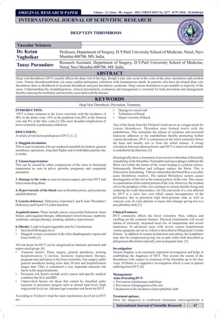 ORIGINAL RESEARCH PAPER
DEEP VEIN THROMBOSIS
Dr. Ketan
Vagholkar
Professor, Department of Surgery, D.Y.Patil University School of Medicine, Nerul, Navi
Mumbai400706. MS. India.
Tanay Purandare
Research Assistant, Department of Surgery, D.Y.Patil University School of Medicine,
Nerul,NaviMumbai400706. MS. India.
INTRODUCTION:
DVT is more common in the lower extremity with the incidence of
40% in the distal veins, 16% in the popliteal vein,20% in the femoral
vein and 4% in the iliac veins.[1] The most dreaded complication of
lowerextremityis pulmonaryembolism.
DISCUSSION:
Avarietyof riskfactorpredisposetoDVT. [1, 2]
1. Sluggish circulation:
This is seen in patients who are rendered immobile by bedrest, general
anesthesia, operations, long haul ights and in bedridden patients due
tostroke.
2. Venous hypertension:
This can be caused by either compression of the veins or functional
impairment as seen in pelvic growths, pregnancy and congenital
anomalies.
3. Damage to the veins as seen in trauma surgery, previous DVT and
intravenousdrugabuse.
4. Hyperviscosity of the blood seen in thrombocytosis, polycythemia
anddehydration.
5. Genetic deﬁciency: Deciency of protein C and S,Anti-Thrombin 3
DeciencyandFactorVLeidenmutation
Acquired causes: These include cancer, myocardial Infarction, heart
failure, anticoagulant therapy, inammatory bowel disease, nephrotic
syndrome,estrogentherapy, smoking,diabetes,hypertension
6. Obesity:Leadstohypercoagulablestateby2mechanism:
Ÿ Increasedbrinogenlevel
Ÿ Sluggish venous circulation in the infra-diaphragmatic region and
lowerlimbs.[3]
All risk factor for DVT can be categorized as transient, persistent and
unprovokedgroup. [4]
Ÿ Transient factors: These surgery, general anesthesia, prolong
hospitalization, C-section, hormone replacement therapy,
pregnant state and injury to the lower extremity.Any surgery under
general anesthesia lasting more than 30 min and hospitalization
longer than 72hrs is considered a very important transient risk
factorinthesurgicalpatients.
Ÿ Persistent risk factors include active cancer and specic medical
conditionlikeSLEandIBD.
Ÿ Unprovoked factors are those that cannot be classied under
transient or persistent category such as altered lipid level, High
triglyceridelevel,etc.Advanceageisanotherriskfactorfor DVT.
According to Virchow's triad the main mechanisms involved in DVT
are:
Ÿ Damagetovesselwall
Ÿ Turbulenceof blood
Ÿ Hyperviscosityof blood.
Any of the factor from the Virchow's triad serves as a trigger point for
venous thrombosis. Thrombus once formed reacts with the
endothelium. This stimulates the release of cytokines and increased
leukocyte adhesion to the endothelium thereby promoting further
venous thrombosis. DVT is commonest in the lower extremity below
the knee and usually sets in from the soleal sinuses. A strong
correlation between atherosclerosis and DVT is observed attributable
toendothelialdysfunction.[5]
Histologically there is formation of an extensive thrombus followed by
remodeling of the thrombus. Neutrophil and macrophages inltrate the
brin clot within the lumen of the vessel leading to cytokine release.
Subsequently broblast and collagen replace the brin. This is
followed by remodeling. Fibrosis diminishes the blood ow even after
acute thrombosis resolves. The natural brinolytic system causes
disintegration of the clot in the central portion of the vein. This causes
re-canalization of the central portion of the vein. However, the residual
clot in the periphery of the vein continues to remain thereby xing and
rendering the walls functionless. [6] The end result of a vein affected
by DVT is a valve less vein which causes incompetency of the
perforators due to persistent high back-pressure leak as well as
varicose vein. In a few patients it causes skin changes giving rise to a
post phlebiticlimb.[7]
ClinicalFeatures:
DVT commonly affects the lower extremity. Pain, redness and
swelling are the common features. Physical examination will reveal
edema of extremity, increased local rise of temperature and severe
tenderness. In advanced cases with severe venous hypertension
venous gangrene can set in, which is described as Phlegmasia Cerulea
Dolens. In addition to venous dysfunction and edema, the lymphatics
may also be compressed giving rise to pale white limb described as
phlegmasiaalbadolenstypicallyseeninpregnantstate.[5]
Investigation:
Venous Doppler is an extremely important investigation and helps in
establishing the diagnosis of DVT. This reveals the extent of the
thrombosis with respect to extension of the thrombus up to the iliac
veins. D-Dimer is a supportive investigation which is seen in patient
sufferingfromDVT. [6]
Management:
Aims of treatingDVT:
1. Preventionofpulmonaryembolism
2. Preventionofpropagationoftheclot
3. Reductionintheincidenceof post-phlebiticlimb
Treatmentoptions:
Once the diagnosis is conrmed immediate anticoagulation is
INTERNATIONAL JOURNAL OF SCIENTIFIC RESEARCH
Vascular Sciences
International Journal of Scientiﬁc Research 67
Volume - 12 | Issue - 08 | August - 2023 | PRINT ISSN No. 2277 - 8179 | DOI : 10.36106/ijsr
ABSTRACT
Deep vein thrombosis (DVT) usually affects the deep vein of the legs, though it may also occur in the veins of the arms, mesenteric and cerebral
veins. Venous thromboembolism can cause sudden pulmonary embolism with instantaneous death. In patients who have developed deep vein
thrombosis there is likelihood of recurrent thrombosis and post thrombotic syndrome. Deep venous thrombosis is preventable in majority of the
cases. Understanding the etiopathogenesis, clinical presentation, evaluation and management is essential for both prevention and management
therebyreducingthemorbidityandmortalityassociatedwiththedisease.
KEYWORDS
Deep Vein Thrombosis, Prevention, Treatment.
 
