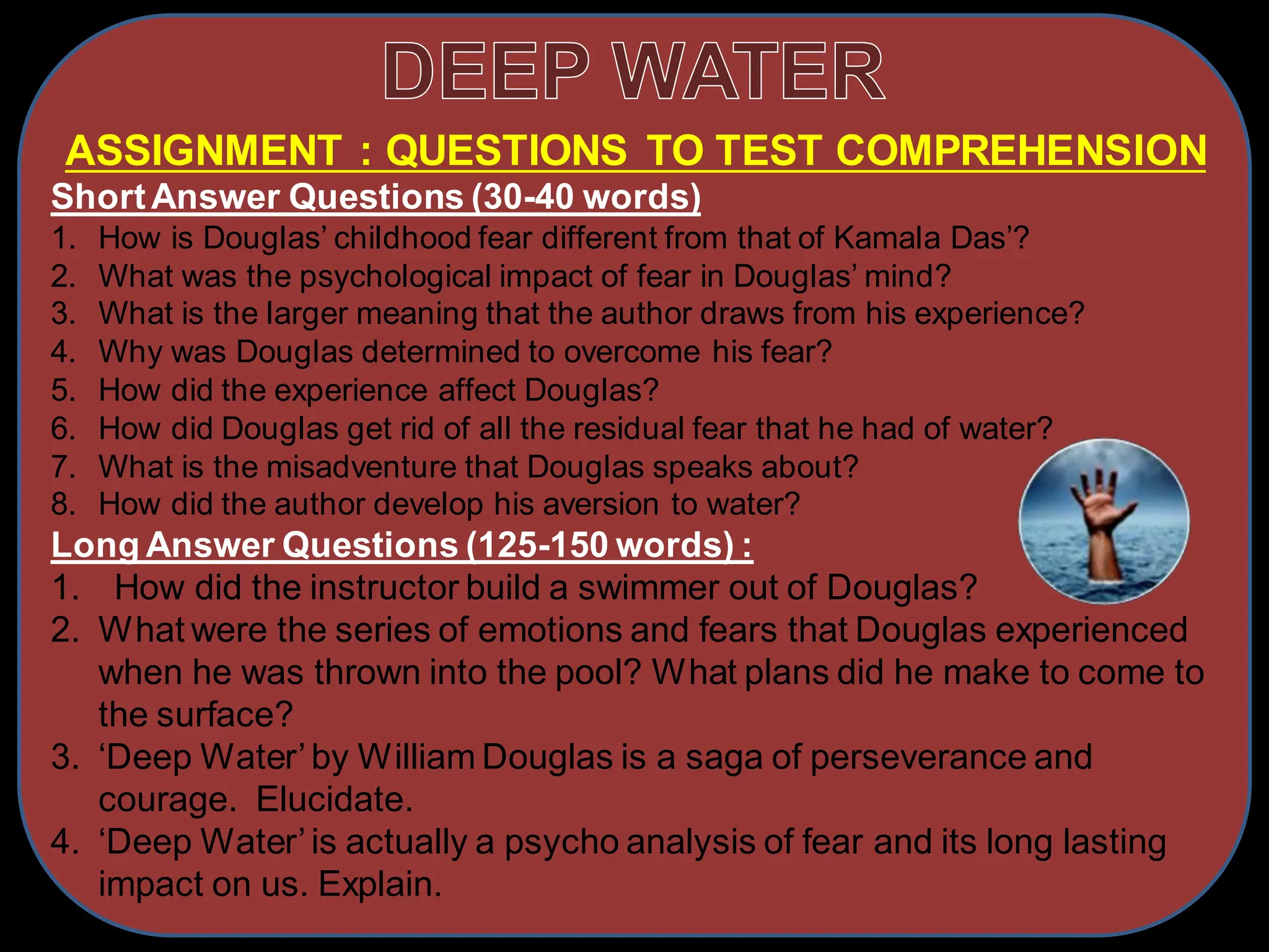 ASSIGNMENT : QUESTIONS TO TEST COMPREHENSION
ShortAnswer Questions (30-40 words)
1. How is Douglas’ childhood fear different from that of Kamala Das’?
2. What was the psychological impact of fear in Douglas’ mind?
3. What is the larger meaning that the author draws from his experience?
4. Why was Douglas determined to overcome his fear?
5. How did the experience affect Douglas?
6. How did Douglas get rid of all the residual fear that he had of water?
7. What is the misadventure that Douglas speaks about?
8. How did the author develop his aversion to water?
Long Answer Questions (125-150 words) :
1. How did the instructor build a swimmer out of Douglas?
2. What were the series of emotions and fears that Douglas experienced
when he was thrown into the pool? What plans did he make to come to
the surface?
3. ‘Deep Water’by William Douglas is a saga of perseverance and
courage. Elucidate.
4. ‘Deep Water’is actually a psycho analysis of fear and its long lasting
impact on us. Explain.
 