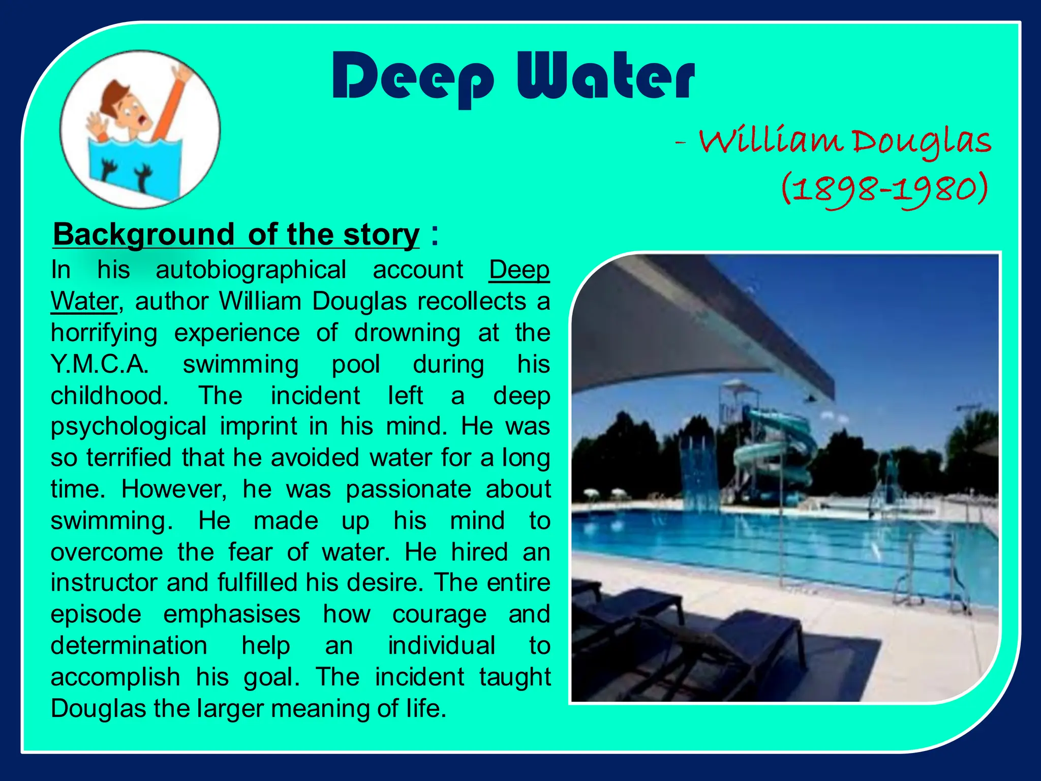 Background of the story :
Deep Water
In his autobiographical account Deep
Water, author William Douglas recollects a
horrifying experience of drowning at the
Y.M.C.A. swimming pool during his
childhood. The incident left a deep
psychological imprint in his mind. He was
so terrified that he avoided water for a long
time. However, he was passionate about
swimming. He made up his mind to
overcome the fear of water. He hired an
instructor and fulfilled his desire. The entire
episode emphasises how courage and
determination help an individual to
accomplish his goal. The incident taught
Douglas the larger meaning of life.
- William Douglas
(1898-1980)
 