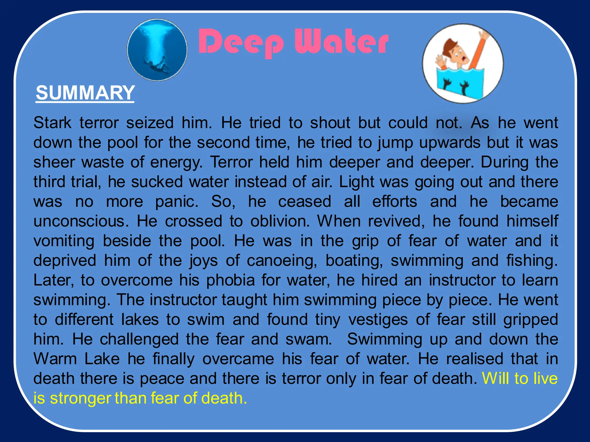 Deep Water
Stark terror seized him. He tried to shout but could not. As he went
down the pool for the second time, he tried to jump upwards but it was
sheer waste of energy. Terror held him deeper and deeper. During the
third trial, he sucked water instead of air. Light was going out and there
was no more panic. So, he ceased all efforts and he became
unconscious. He crossed to oblivion. When revived, he found himself
vomiting beside the pool. He was in the grip of fear of water and it
deprived him of the joys of canoeing, boating, swimming and fishing.
Later, to overcome his phobia for water, he hired an instructor to learn
swimming. The instructor taught him swimming piece by piece. He went
to different lakes to swim and found tiny vestiges of fear still gripped
him. He challenged the fear and swam. Swimming up and down the
Warm Lake he finally overcame his fear of water. He realised that in
death there is peace and there is terror only in fear of death. Will to live
is stronger than fear of death.
SUMMARY
 