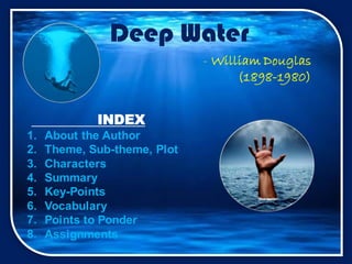 Deep Water
INDEX
1. About the Author
2. Theme, Sub-theme, Plot
3. Characters
4. Summary
5. Key-Points
6. Vocabulary
7. Points to Ponder
8. Assignments
- William Douglas
(1898-1980)
 