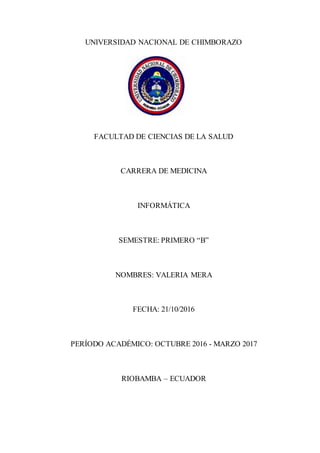 UNIVERSIDAD NACIONAL DE CHIMBORAZO
FACULTAD DE CIENCIAS DE LA SALUD
CARRERA DE MEDICINA
INFORMÁTICA
SEMESTRE: PRIMERO “B”
NOMBRES: VALERIA MERA
FECHA: 21/10/2016
PERÍODO ACADÉMICO: OCTUBRE 2016 - MARZO 2017
RIOBAMBA – ECUADOR
 