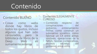 Contenido
• Cosas como webs
donde hay libros de
todos los gustos, incluso
algunos que han sido
censurados, pero la
biblioteca de libros de la
Deep Web es
sumamente extensa
Contenido ILEGALMENTE
CURIOSO
• Contenido respecto de
conspiraciones del
gobierno, entrenamiento
militar, como construir un
submarino soviético, como
fabricar un C4 entre armas
similares, operaciones de la
NASA, teorías conspirativas,
asuntos secretos del
gobierno, entre otros
Contenido BUENO
 