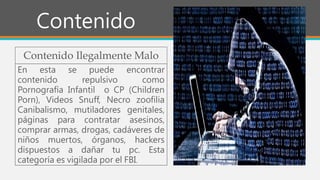Contenido
Contenido Ilegalmente Malo
En esta se puede encontrar
contenido repulsivo como
Pornografía Infantil o CP (Children
Porn), Videos Snuff, Necro zoofilia
Canibalismo, mutiladores genitales,
páginas para contratar asesinos,
comprar armas, drogas, cadáveres de
niños muertos, órganos, hackers
dispuestos a dañar tu pc. Esta
categoría es vigilada por el FBI.
 