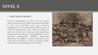 NIVEL 3:
• DEEP WEB D'ABORD :
No hay publicidad, ni color. En este sector
quizá encuentres ese libro que tanto buscabas
y que no encuentras por que cerraron
Megaupload, o esa película de antaño que ya
nadie se molesta en subir. Pero la verdad es
que la mayoría de lo que hay aquí tiene fines
mucho mas macabros y desagradables, en su
mayoría pornografía infantil, pequeños
mercados de drogas y armas, instructivos de
cómo hacer bombas, o fotos de gente siendo
torturada o desmembrada, entre otros.
 