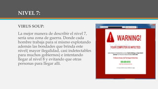 NIVEL 7:
VIRUS SOUP:
La mejor manera de describir el nivel 7,
sería una zona de guerra. Donde cada
hombre trabaja para sí mismo explotando
además las bondades que brinda este
nivel( mayor ilegalidad, casi indetectables
para muchos gobiernos) e intentando
llegar al nivel 8 y evitando que otras
personas para llegar allí.
 