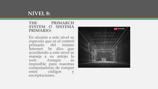 NIVEL 8:
THE PRIMARCH
SYSTEM O SISTEMA
PRIMARIO:
En alusión a este nivel se
especula que es el control
primario del mismo
Internet. Se dice que
accediendo a este nivel se
maneja a su antojo la
web. Aunque es
imposible para nuestras
computadoras de romper
estos códigos y
encriptaciones.
 