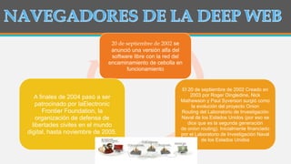 20 de septiembre de 2002 se
anunció una versión alfa del
software libre con la red del
encaminamiento de cebolla en
funcionamiento
El 20 de septiembre de 2002 Creado en
2003 por Roger Dingledine, Nick
Mathewson y Paul Syverson surgió como
la evolución del proyecto Onion
Routing del Laboratorio de Investigación
Naval de los Estados Unidos (por eso se
dice que es la segunda generación
de onion routing). Inicialmente financiado
por el Laboratorio de Investigación Naval
de los Estados Unidos
A finales de 2004 pasó a ser
patrocinado por laElectronic
Frontier Foundation, la
organización de defensa de
libertades civiles en el mundo
digital, hasta noviembre de 2005.
 