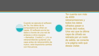 Cuando se ejecuta el software
de Tor, los datos de la
computadora se cifran en
capas. El software envía los
datos a través de una red de
enlaces a otros equipos
―llamados (‘nodos’)― y lo va
retransmitiendo quitando una
capa antes de retransmitirlo de
nuevo, esta trayectoria cambia
con frecuencia.
Tor cuenta con más
de 4000
retransmisiones y
todos los datos
cifrados pasan a
través de3 nodos.
Una vez que la última
capa de cifrado es
retirada por un nodo
de salida, se conecta
a la página web que
desea visitar.
 