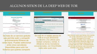 ALGUNOS SITIOS DE LA DEEP WEB DE TOR
Se trata de un servicio gratuito
que permite subir y compartir
anónimamente ficheros de
varios tipos. Puedes seleccionar
entre cinco servidores
disponibles para subir los
ficheros que quieres compartir.
ONIONWEB FILEHOSTING
Se trata de un hidden service de
TOR en el que almacenas
tus bitcoins y los utilizas para
realizar compras y ventas. A
diferencia de los monederos
convencionales, con OnionWallet,
nadie sabe quien eres.
ONIONWALLET
Del mismo modo que tienes una cuenta
de correo electrónico para recibir y
enviar mensajes en la clear
web también puedes crear cuentas de
correo anónimas utilizando alguno de
los muchos servicios disponibles en
la deep web de TOR. Probablemente
uno de los servidores más conocidos y
estables para dicho cometido es
MailTOR.
MAILTOR
 