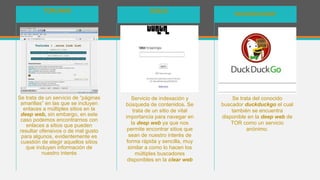 Se trata de un servicio de “páginas
amarillas” en las que se incluyen
enlaces a múltiples sitios en la
deep web, sin embargo, en este
caso podemos encontrarnos con
enlaces a sitios que pueden
resultar ofensivos o de mal gusto
para algunos, evidentemente es
cuestión de elegir aquellos sitios
que incluyen información de
nuestro interés
TORLINKS
Servicio de indexación y
búsqueda de contenidos. Se
trata de un sitio de vital
importancia para navegar en
la deep web ya que nos
permite encontrar sitios que
sean de nuestro interés de
forma rápida y sencilla, muy
similar a como lo hacen los
múltiples buscadores
disponibles en la clear web
TORCH
Se trata del conocido
buscador duckduckgo el cual
también se encuentra
disponible en la deep web de
TOR como un servicio
anónimo.
DUCKDUCKGO!
 