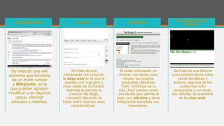 Se trata de una wiki
anónima que funciona
de un modo similar
a Wikipedia, en la
que puedes agregar,
modificar y en algunos
casos, eliminar
artículos y reseñas.
THE HIDDEN WIKI
Se trata de una
interesante red social en
la deep web en la que te
puedes unir a grupos y
crear redes de contactos.
Además te permite la
creación de blogs,
compartir álbumes de
fotos, entre muchas otras
características .
GALAXY
Si estas interesado en
montar una tienda para
vender tus propios
productos utilizando
TOR, TorShops es tu
sitio. Aquí puedes crear
una tienda que admite el
pago con bitcoins y tiene
integración completa con
monederos.
TORSHOPS
Se trata de una librería
que contiene libros sobre
varias temáticas y
autores, algunos de los
cuales han sido
censurados y por ende,
son difíciles de encontrar
en la clear web.
THE ULTIMATE TOR
LIBRARY
 