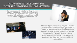 • La importancia de estudiar la deep web es
conocer los riesgos y peligros que enfrentan
los jóvenes que ingresan a esta web. La deep
web es el mercado negro virtual en el cual a
unos cuantos clics se tiene acceso a actos
ilícitos.
El internet profundo es muy peligroso para los
jóvenes que no saben los riesgos que corren al
entrar en esta web la cual su contenido en su
mayoría es ilegal, por eso la policía de muchos
países a entrado en esta web en busca de
criminales que trafican, venden o matan; en
ocasiones han dado con los responsables de
varios delitos.
PRINCIPALES PROBLEMAS DEL
INTERNET PROFUNDO EN LOS JOVENES
 