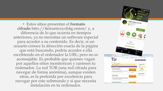 • Estos sitios presentan el formato
cifrado htto://4eiruntxxyxh4g.onion/ y, a
diferencia de lo que ocurría en tiempos
anteriores, ya no necesitas un software especial
para acceder a su contenido. Es decir, si un
usuario conoce la dirección exacta de la página
que está buscando, podría acceder a ella
escribiendo en el ordenador la URL; pero no es
aconsejable. Es probable que quienes vagan
por aquellos sitios monitoricen y rastreen tu
ordenador. La red TOR (una red cifrada para
navegar de forma anónima), aunque existen
otras, es la preferida por excelencia para
navegar por este submundo y sí que necesita
instalación en tu ordenador.
 