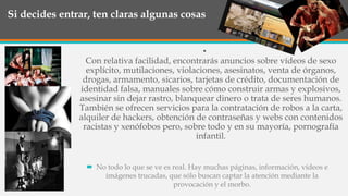 Si decides entrar, ten claras algunas cosas
•
Con relativa facilidad, encontrarás anuncios sobre vídeos de sexo
explícito, mutilaciones, violaciones, asesinatos, venta de órganos,
drogas, armamento, sicarios, tarjetas de crédito, documentación de
identidad falsa, manuales sobre cómo construir armas y explosivos,
asesinar sin dejar rastro, blanquear dinero o trata de seres humanos.
También se ofrecen servicios para la contratación de robos a la carta,
alquiler de hackers, obtención de contraseñas y webs con contenidos
racistas y xenófobos pero, sobre todo y en su mayoría, pornografía
infantil.
 No todo lo que se ve es real. Hay muchas páginas, información, vídeos e
imágenes trucadas, que sólo buscan captar la atención mediante la
provocación y el morbo.
 