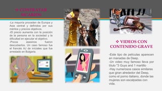  CONTRATAR
SICARIOS
-La mayoría proceden de Europa y
Asia central y definidos por sus
méritos y precios objetivos.
-El precio aumenta con la posición
de la persona en la sociedad y la
dificultad en ejecutar el objetivo.
-Pocos asesinos fueron
descubiertos. Un caso famoso fue
el francés AJ de iníciales que fue
arrestado en Bulgaria.
 VIDEOS CON
CONTENIDO GRAVE
-Este tipo de películas aparecen
en manadas de Deep.
-Un video muy famoso lleva por
título "3 Guys and 1 martillo
-Hay numerosos casos similares
que giran alrededor del Deep,
como el porno italiano, donde las
mujeres son escalpadas con
vida.
 