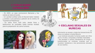  FOROS SOBRE
CANIBALISMO
- En 2003, un caso conmocionó Alemania y fue
noticia en todo el mundo.
- Un caníbal confesó ante el tribunal haber matado
y comido a una persona a petición de la víctima. El
"Caníbal de Rotenburg" ,
- En estos foros rodó todo, desde fotos y
testimonios de caníbales hasta buenas recetas
para la preparación de carne humana.  ESCLAVAS SEXUALES EN
MUÑECAS
- La
información es escasa y todas las transacciones de
dinero se realizan a través Bitcoins
- Las muñecas sexuales humanas suelen ser niños
de 8 a 10 años, compradas a familias miserables
- Son llevados a centros clandestinos de cirugía y
transformadas en muñecas vivientes que no
muestran resistencia a las perversiones sexuales
de sus dueños.
 