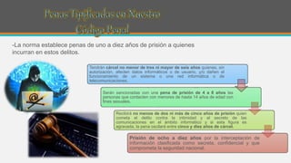 -La norma establece penas de uno a diez años de prisión a quienes
incurran en estos delitos.
Tendrán cárcel no menor de tres ni mayor de seis años quienes, sin
autorización, afecten datos informáticos o de usuario, y/o dañen el
funcionamiento de un sistema o una red informática o de
telecomunicaciones.
Serán sancionadas con una pena de prisión de 4 a 8 años las
personas que contacten con menores de hasta 14 años de edad con
fines sexuales.
Recibirá no menos de dos ni más de cinco años de prisión quien
cometa el delito contra la intimidad y el secreto de las
comunicaciones en el ámbito informático y si esta figura es
agravada, la pena oscilará entre cinco y diez años de cárcel.
Prisión de ocho a diez años por la interceptación de
información clasificada como secreta, confidencial y que
comprometa la seguridad nacional.
 