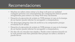 Recomendaciones
• Muchos no saben cómo entrar a la deep web pero en realidad
cualquier persona con conocimientos de computación básicos puede
arreglárselas para entrar a la Deep Web muy fácilmente.
• Desactiva la ejecución de scripts en TOR porque si caes en la trampa
de un hacker puede infectar tu navegador o computadora.
• No descargas ninguna clase de archivos a tu computador porque
revelarías tu IP actual.
• Desactiva la ejecución de scripts en TOR porque si caes en la trampa
de un hacker puede infectar tu navegador o computadora.
• No des clic en vínculos tan rápido y fluido como solemos hacerlo en
la web normal más bien piénsalo bien porque no sabes a donde te
puede llevar.
 