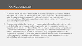 CONCLUSIONES
1. El mundo actual nos ofrece infinidad de recursos como medios de comunicación, el
internet como el principal medio, nos ofrece a través de la Deep Web información de
todo tipo que se genera en cualquier parte del mundo, y que en el internet
convencional es de difícil acceso, queda en cada usuario escoger la información que
más convenga a sus intereses.
2. En nuestra actualidad, la ocurrencia y concurrencia de los delitos informáticos en la
sociedad, se ha incrementado conforme pasan los nuevos mundos y creaciones,
organizaciones alrededor del mundo no debe en ningún momento impedir que éstas
se beneficien de todo lo que proveen las tecnologías de información (comunicación
remota, Interconectividad, comercio electrónico, etc.); sino por el contrario dicha
situación debe plantear un reto a los profesionales de la informática, de manera que se
realicen esfuerzos encaminados a robustecer los aspectos de seguridad, controles,
integridad de la información, etc. en las organizaciones.
 