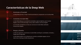 Características de la Deep Web
1 Anonimato y Privacidad
La Deep Web permite un mayor nivel de anonimato en comparación con la Surface Web.
2 Contenido en la Dark Web
La Dark Web alberga una variedad de actividades, algunas legítimas, pero muchas
ilegales, como la venta de drogas, armas, datos robados y servicios ilegales.
Los mercados clandestinos en línea son comunes en la Dark Web, facilitando
transacciones ilegales.
3 Riesgos y Desafíos
La falta de regulación y anonimato en la Dark Web contribuyen a actividades criminales y
riesgos para la seguridad.
La Dark Web también se ha utilizado para coordinar actividades ilegales como el
cibercrimen, hacking y el tráfico de personas.
 
