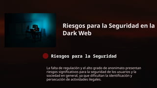 Riesgos para la Seguridad en la
Dark Web
Riesgos para la Seguridad
La falta de regulación y el alto grado de anonimato presentan
riesgos significativos para la seguridad de los usuarios y la
sociedad en general, ya que dificultan la identificación y
persecución de actividades ilegales.
 