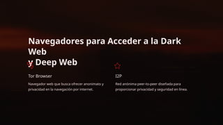 Navegadores para Acceder a la Dark
Web
y Deep Web
Tor Browser
Navegador web que busca ofrecer anonimato y
privacidad en la navegación por internet.
I2P
Red anónima peer-to-peer diseñada para
proporcionar privacidad y seguridad en línea.
 