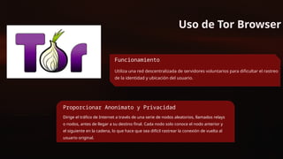 Uso de Tor Browser
Funcionamiento
Utiliza una red descentralizada de servidores voluntarios para dificultar el rastreo
de la identidad y ubicación del usuario.
Proporcionar Anonimato y Privacidad
Dirige el tráfico de Internet a través de una serie de nodos aleatorios, llamados relays
o nodos, antes de llegar a su destino final. Cada nodo solo conoce el nodo anterior y
el siguiente en la cadena, lo que hace que sea difícil rastrear la conexión de vuelta al
usuario original.
 