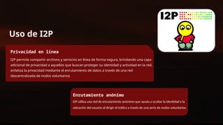 Uso de I2P
Privacidad en línea
I2P permite compartir archivos y servicios en línea de forma segura, brindando una capa
adicional de privacidad a aquellos que buscan proteger su identidad y actividad en la red.
enfatiza la privacidad mediante el enrutamiento de datos a través de una red
descentralizada de nodos voluntarios
Enrutamiento anónimo
I2P utiliza una red de enrutamiento anónimo que ayuda a ocultar la identidad y la
ubicación del usuario al dirigir el tráfico a través de una serie de nodos voluntarios.
 