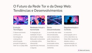O Futuro da Rede Tor e da Deep Web:
Tendências e Desenvolvimentos
Evolução
Tecnológica
O desenvolvimento
contínuo de
tecnologias de
criptografia e
anonimização
promete fortalecer a
rede Tor e a Deep Web.
Realidade Virtual e
Aumentada
A integração da
realidade virtual e
aumentada na Deep
Web pode revolucionar
a interação online,
oferecendo
experiências imersivas
e seguras.
Redes
Descentralizadas
A ascensão das redes
descentralizadas,
como a blockchain,
pode impulsionar a
Deep Web e a
privacidade online,
tornando-as mais
resilientes.
Regulamentação e
Controlo
A crescente
preocupação com o
crime cibernético na
Deep Web impulsiona
debates sobre a
regulamentação e o
controlo da rede Tor.
 