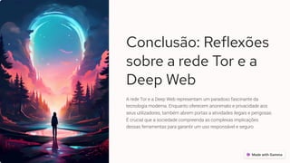 Conclusão: Reflexões
sobre a rede Tor e a
Deep Web
A rede Tor e a Deep Web representam um paradoxo fascinante da
tecnologia moderna. Enquanto oferecem anonimato e privacidade aos
seus utilizadores, também abrem portas a atividades ilegais e perigosas.
É crucial que a sociedade compreenda as complexas implicações
dessas ferramentas para garantir um uso responsável e seguro.
 