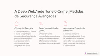 A Deep Web/rede Tor e o Crime: Medidas
de Segurança Avançadas
Criptografia Avançada
A criptografia de ponta a ponta
é crucial para proteger a
comunicação na Deep Web. Os
protocolos de criptografia
avançados garantem a
confidencialidade e a
integridade dos dados.
Redes Virtuais Privadas
(VPNs)
VPNs criam túneis
criptografados para proteger o
tráfego de internet, tornando
difícil o rastreamento das
atividades online na Deep Web.
Anonimato e Proteção de
Identidade
É essencial proteger a
identidade na Deep Web. O uso
de ferramentas de anonimato
como o Tor e serviços de proxy
ajuda a mascarar o endereço IP
e identidade real.
 