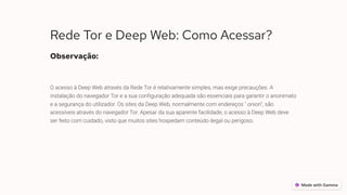 Rede Tor e Deep Web: Como Acessar?
Observação:
O acesso à Deep Web através da Rede Tor é relativamente simples, mas exige precauções. A
instalação do navegador Tor e a sua configuração adequada são essenciais para garantir o anonimato
e a segurança do utilizador. Os sites da Deep Web, normalmente com endereços ".onion", são
acessíveis através do navegador Tor. Apesar da sua aparente facilidade, o acesso à Deep Web deve
ser feito com cuidado, visto que muitos sites hospedam conteúdo ilegal ou perigoso.
 