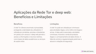 Aplicações da Rede Tor e deep web:
Benefícios e Limitações
Benefícios
A rede Tor oferece anonimato e privacidade,
protegendo a identidade dos utilizadores. É
utilizada por jornalistas, ativistas e dissidentes
em países com censura. A deep web permite o
acesso a informações e recursos restritos,
como bases de dados académicas ou serviços
de saúde online.
Limitações
A rede Tor pode ser utilizada por criminosos
para atividades ilegais, como tráfico de drogas e
armas. A deep web é associada a atividades
criminosas, incluindo a venda de produtos
ilegais e o armazenamento de dados ilícitos. A
falta de controlo e regulamentação pode levar a
abusos e violações de segurança.
 